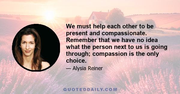 We must help each other to be present and compassionate. Remember that we have no idea what the person next to us is going through; compassion is the only choice.