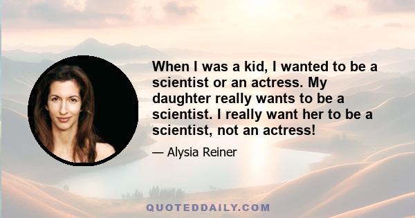 When I was a kid, I wanted to be a scientist or an actress. My daughter really wants to be a scientist. I really want her to be a scientist, not an actress!