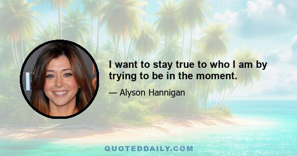 I want to stay true to who I am by trying to be in the moment.