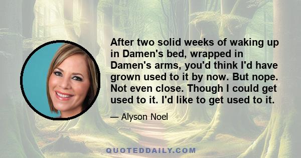 After two solid weeks of waking up in Damen's bed, wrapped in Damen's arms, you'd think I'd have grown used to it by now. But nope. Not even close. Though I could get used to it. I'd like to get used to it.