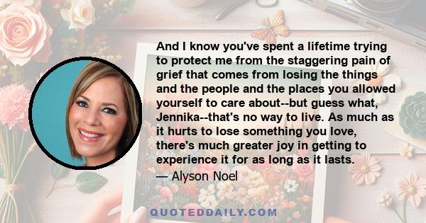 And I know you've spent a lifetime trying to protect me from the staggering pain of grief that comes from losing the things and the people and the places you allowed yourself to care about--but guess what,