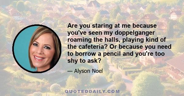 Are you staring at me because you've seen my doppelganger roaming the halls, playing kind of the cafeteria? Or because you need to borrow a pencil and you're too shy to ask?