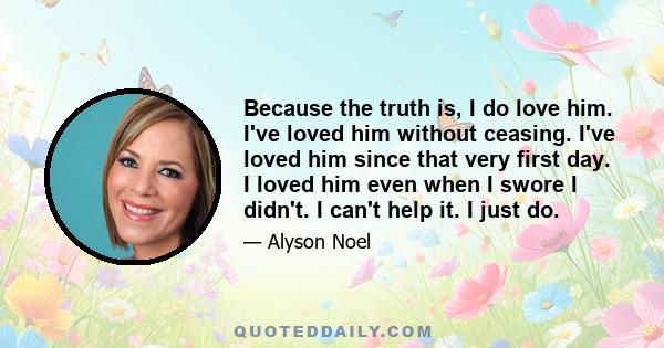 Because the truth is, I do love him. I've loved him without ceasing. I've loved him since that very first day. I loved him even when I swore I didn't. I can't help it. I just do.