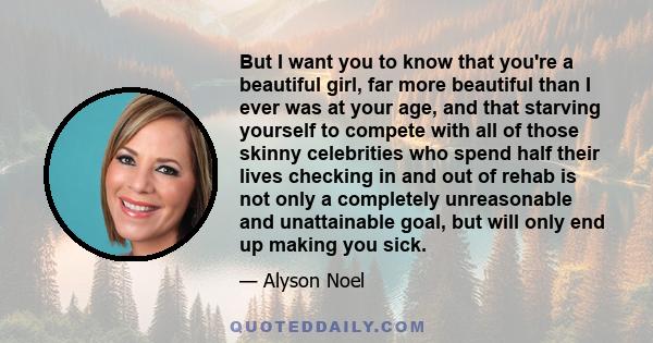 But I want you to know that you're a beautiful girl, far more beautiful than I ever was at your age, and that starving yourself to compete with all of those skinny celebrities who spend half their lives checking in and