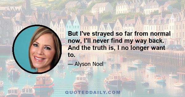 But I've strayed so far from normal now, I'll never find my way back. And the truth is, I no longer want to.