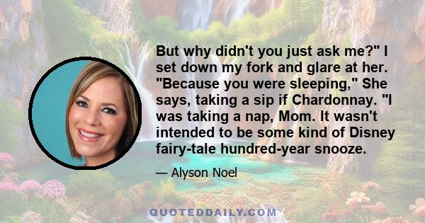 But why didn't you just ask me? I set down my fork and glare at her. Because you were sleeping, She says, taking a sip if Chardonnay. I was taking a nap, Mom. It wasn't intended to be some kind of Disney fairy-tale