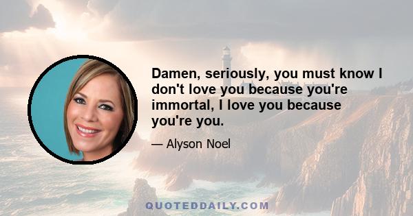 Damen, seriously, you must know I don't love you because you're immortal, I love you because you're you.