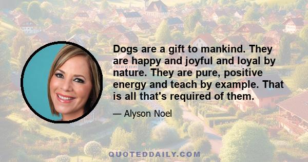 Dogs are a gift to mankind. They are happy and joyful and loyal by nature. They are pure, positive energy and teach by example. That is all that's required of them.