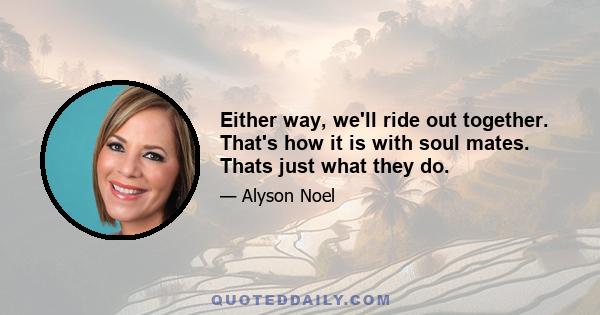 Either way, we'll ride out together. That's how it is with soul mates. Thats just what they do.