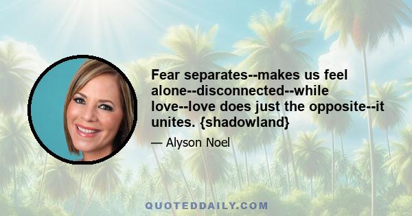 Fear separates--makes us feel alone--disconnected--while love--love does just the opposite--it unites. {shadowland}