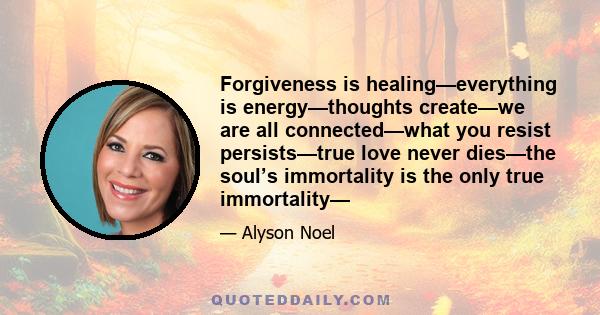 Forgiveness is healing—everything is energy—thoughts create—we are all connected—what you resist persists—true love never dies—the soul’s immortality is the only true immortality—