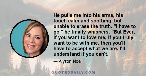 He pulls me into his arms, his touch calm and soothing, but unable to erase the truth. I have to go, he finally whispers. But Ever, if you want to love me, if you truly want to be with me, then you'll have to accept