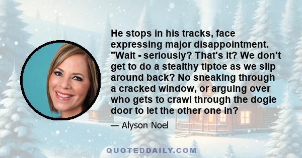 He stops in his tracks, face expressing major disappointment. Wait - seriously? That's it? We don't get to do a stealthy tiptoe as we slip around back? No sneaking through a cracked window, or arguing over who gets to