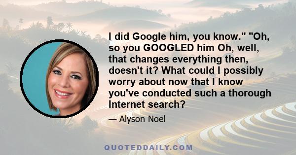 I did Google him, you know. Oh, so you GOOGLED him Oh, well, that changes everything then, doesn't it? What could I possibly worry about now that I know you've conducted such a thorough Internet search?