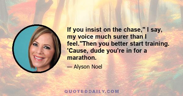 If you insist on the chase, I say, my voice much surer than I feel.Then you better start training. 'Cause, dude you're in for a marathon.