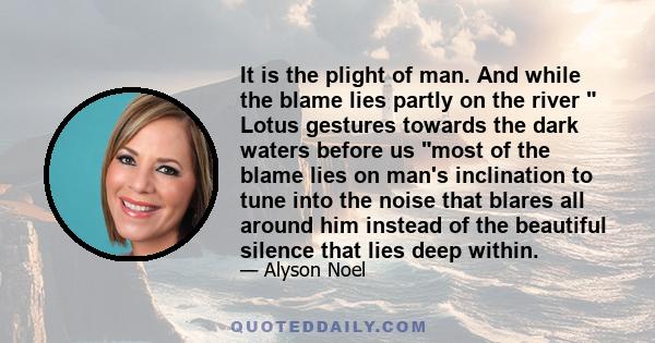 It is the plight of man. And while the blame lies partly on the river  Lotus gestures towards the dark waters before us most of the blame lies on man's inclination to tune into the noise that blares all around him