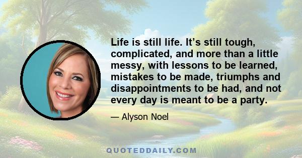 Life is still life. It’s still tough, complicated, and more than a little messy, with lessons to be learned, mistakes to be made, triumphs and disappointments to be had, and not every day is meant to be a party.