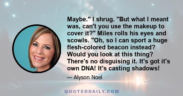 Maybe. I shrug. But what I meant was, can't you use the makeup to cover it? Miles rolls his eyes and scowls. Oh, so I can sport a huge flesh-colored beacon instead? Would you look at this thing? There's no disguising