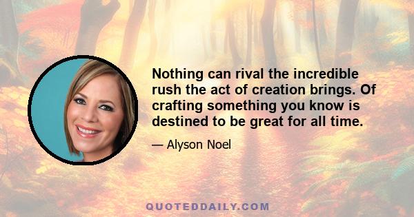 Nothing can rival the incredible rush the act of creation brings. Of crafting something you know is destined to be great for all time.