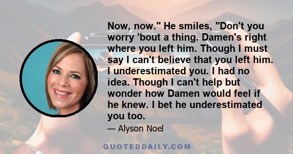 Now, now. He smiles, Don't you worry 'bout a thing. Damen's right where you left him. Though I must say I can't believe that you left him. I underestimated you. I had no idea. Though I can't help but wonder how Damen