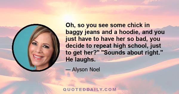 Oh, so you see some chick in baggy jeans and a hoodie, and you just have to have her so bad, you decide to repeat high school, just to get her? Sounds about right. He laughs.