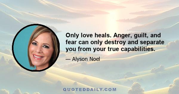 Only love heals. Anger, guilt, and fear can only destroy and separate you from your true capabilities.