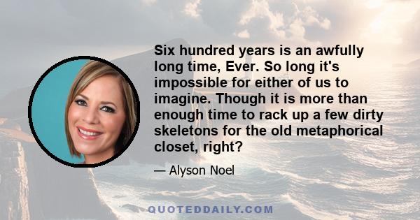 Six hundred years is an awfully long time, Ever. So long it's impossible for either of us to imagine. Though it is more than enough time to rack up a few dirty skeletons for the old metaphorical closet, right?