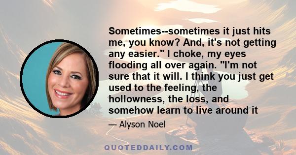 Sometimes--sometimes it just hits me, you know? And, it's not getting any easier. I choke, my eyes flooding all over again. I'm not sure that it will. I think you just get used to the feeling, the hollowness, the loss,