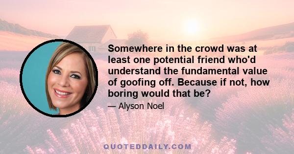 Somewhere in the crowd was at least one potential friend who'd understand the fundamental value of goofing off. Because if not, how boring would that be?