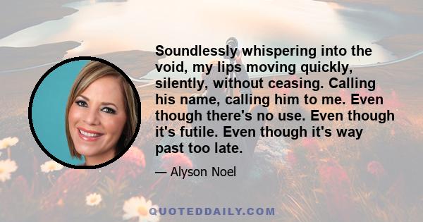 Soundlessly whispering into the void, my lips moving quickly, silently, without ceasing. Calling his name, calling him to me. Even though there's no use. Even though it's futile. Even though it's way past too late.