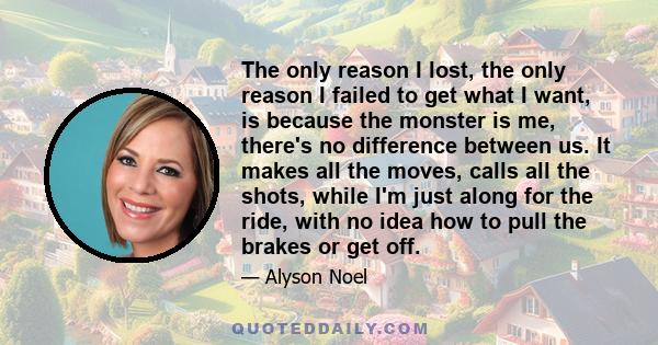 The only reason I lost, the only reason I failed to get what I want, is because the monster is me, there's no difference between us. It makes all the moves, calls all the shots, while I'm just along for the ride, with