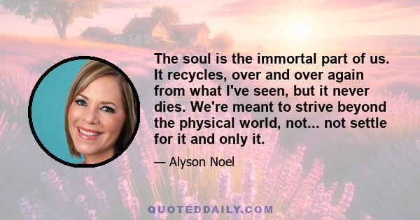 The soul is the immortal part of us. It recycles, over and over again from what I've seen, but it never dies. We're meant to strive beyond the physical world, not... not settle for it and only it.