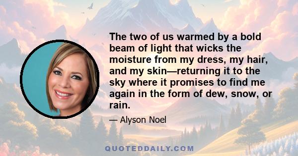 The two of us warmed by a bold beam of light that wicks the moisture from my dress, my hair, and my skin—returning it to the sky where it promises to find me again in the form of dew, snow, or rain.