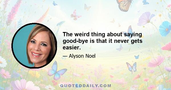 The weird thing about saying good-bye is that it never gets easier.