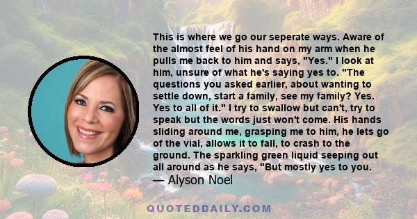 This is where we go our seperate ways. Aware of the almost feel of his hand on my arm when he pulls me back to him and says, Yes. I look at him, unsure of what he's saying yes to. The questions you asked earlier, about