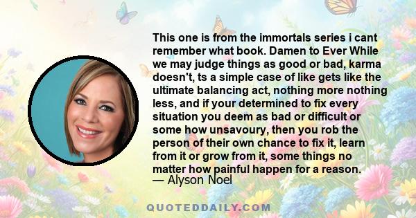 This one is from the immortals series i cant remember what book. Damen to Ever While we may judge things as good or bad, karma doesn't, ts a simple case of like gets like the ultimate balancing act, nothing more nothing 