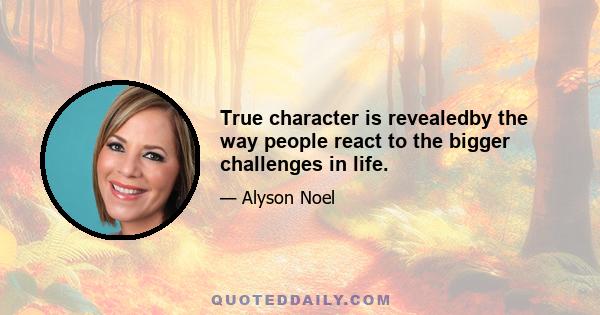 True character is revealedby the way people react to the bigger challenges in life.