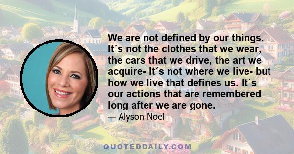 We are not defined by our things. It´s not the clothes that we wear, the cars that we drive, the art we acquire- It´s not where we live- but how we live that defines us. It´s our actions that are remembered long after