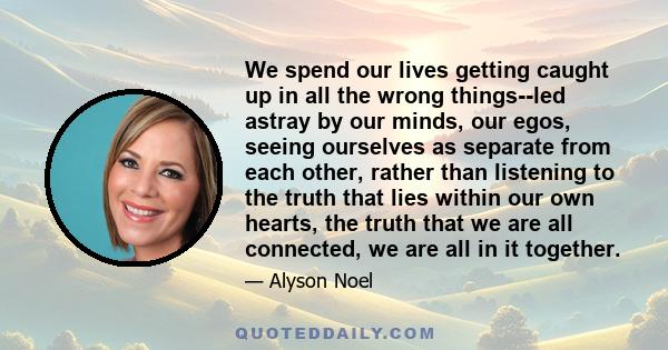 We spend our lives getting caught up in all the wrong things--led astray by our minds, our egos, seeing ourselves as separate from each other, rather than listening to the truth that lies within our own hearts, the