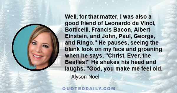 Well, for that matter, I was also a good friend of Leonardo da Vinci, Botticelli, Francis Bacon, Albert Einstein, and John, Paul, George, and Ringo. He pauses, seeing the blank look on my face and groaning when he says, 