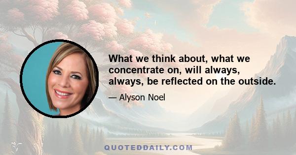 What we think about, what we concentrate on, will always, always, be reflected on the outside.