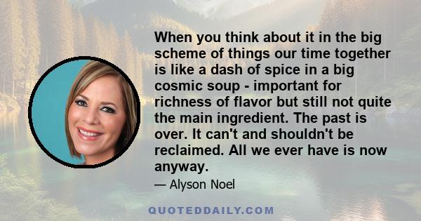 When you think about it in the big scheme of things our time together is like a dash of spice in a big cosmic soup - important for richness of flavor but still not quite the main ingredient. The past is over. It can't