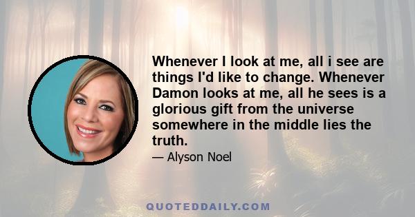 Whenever I look at me, all i see are things I'd like to change. Whenever Damon looks at me, all he sees is a glorious gift from the universe somewhere in the middle lies the truth.