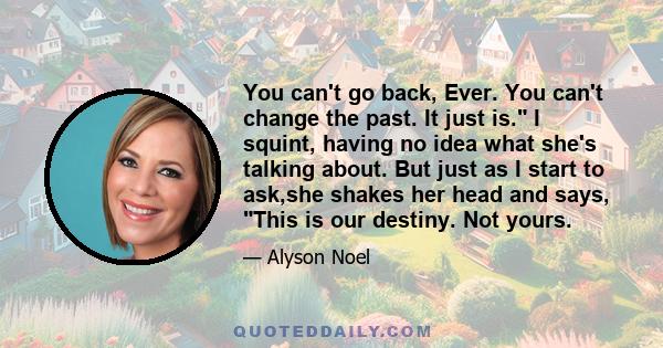 You can't go back, Ever. You can't change the past. It just is. I squint, having no idea what she's talking about. But just as I start to ask,she shakes her head and says, This is our destiny. Not yours.