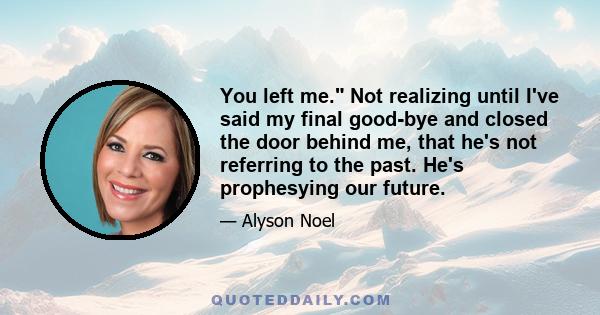 You left me. Not realizing until I've said my final good-bye and closed the door behind me, that he's not referring to the past. He's prophesying our future.