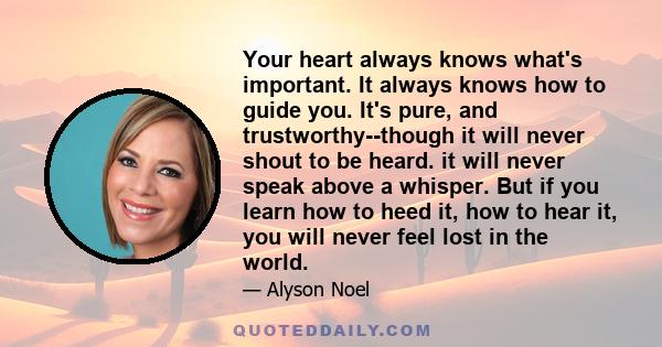 Your heart always knows what's important. It always knows how to guide you. It's pure, and trustworthy--though it will never shout to be heard. it will never speak above a whisper. But if you learn how to heed it, how