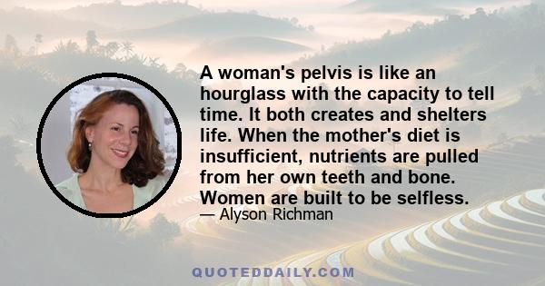 A woman's pelvis is like an hourglass with the capacity to tell time. It both creates and shelters life. When the mother's diet is insufficient, nutrients are pulled from her own teeth and bone. Women are built to be