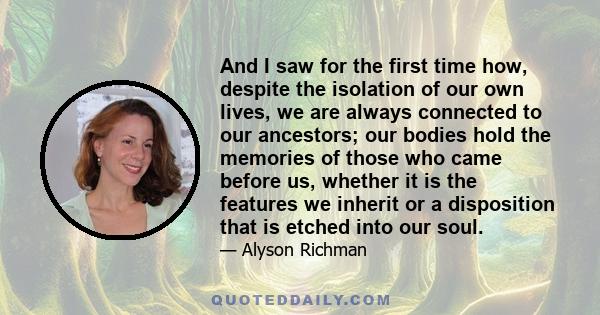 And I saw for the first time how, despite the isolation of our own lives, we are always connected to our ancestors; our bodies hold the memories of those who came before us, whether it is the features we inherit or a