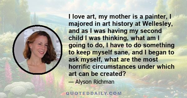 I love art, my mother is a painter, I majored in art history at Wellesley, and as I was having my second child I was thinking, what am I going to do, I have to do something to keep myself sane, and I began to ask