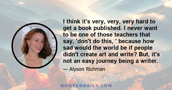 I think it's very, very, very hard to get a book published. I never want to be one of those teachers that say, 'don't do this, ' because how sad would the world be if people didn't create art and write? But, it's not an 